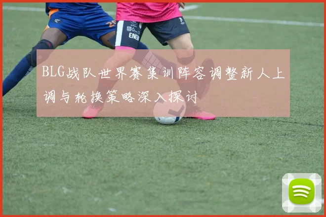 BLG战队世界赛集训阵容调整新人上调与轮换策略深入探讨