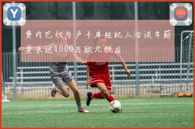 费内巴切与卢卡库经纪人洽谈年薪要求达1000万欧元税后