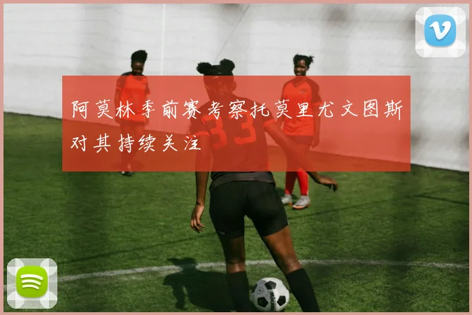 阿莫林季前赛考察托莫里尤文图斯对其持续关注