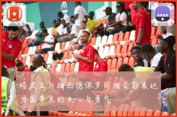 塔皮亚与梅西德保罗同框合影表达为国争光的决心与勇气