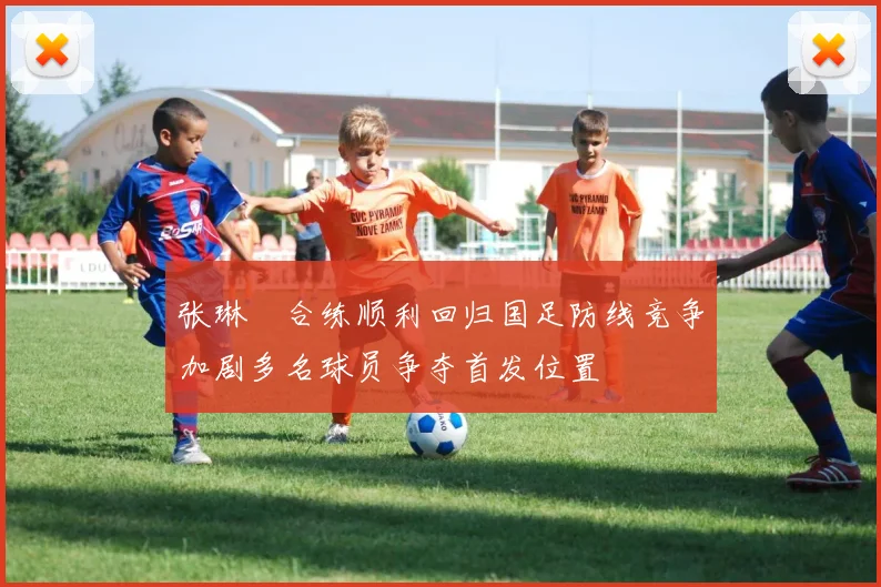 张琳芃合练顺利回归国足防线竞争加剧多名球员争夺首发位置