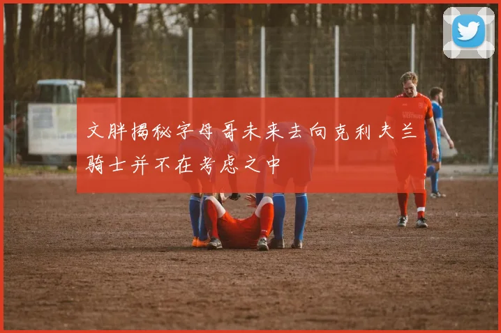 文胖揭秘字母哥未来去向克利夫兰骑士并不在考虑之中