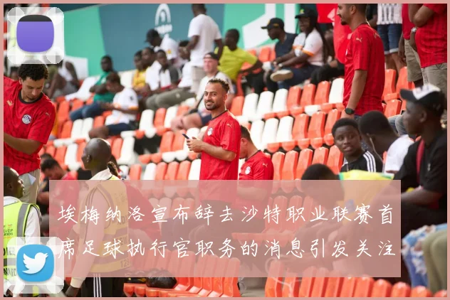 埃梅纳洛宣布辞去沙特职业联赛首席足球执行官职务的消息引发关注