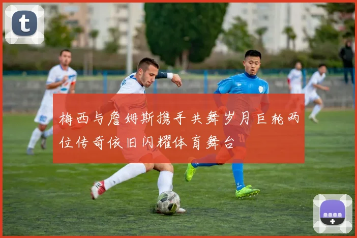 梅西与詹姆斯携手共舞岁月巨轮两位传奇依旧闪耀体育舞台