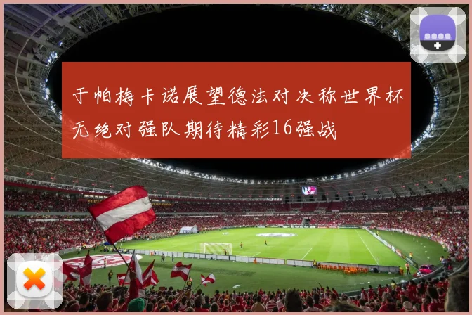 于帕梅卡诺展望德法对决称世界杯无绝对强队期待精彩16强战