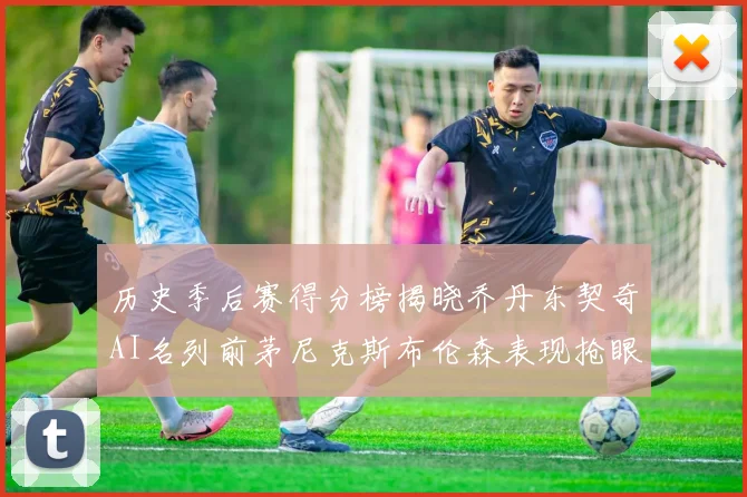 历史季后赛得分榜揭晓乔丹东契奇AI名列前茅尼克斯布伦森表现抢眼