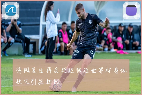 德佩复出再度延迟临近世界杯身体状况引发担忧