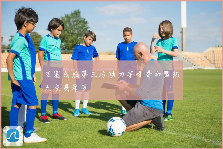 活塞或成第三方助力字母哥加盟热火交易希罗