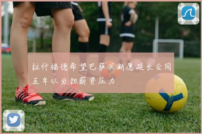 拉什福德希望巴萨买断愿延长合同五年以分担薪资压力