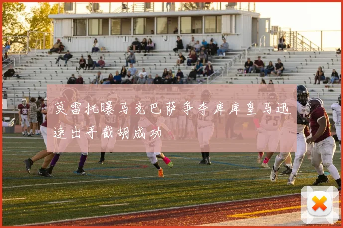 莫雷托曝马竞巴萨争夺库库皇马迅速出手截胡成功