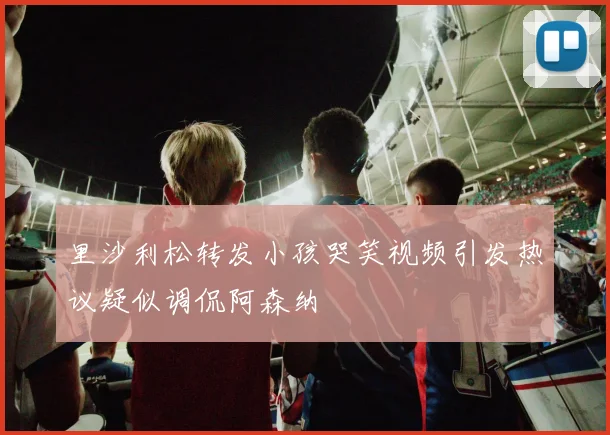 里沙利松转发小孩哭笑视频引发热议疑似调侃阿森纳