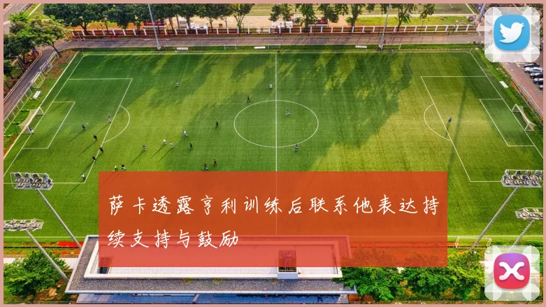萨卡透露亨利训练后联系他表达持续支持与鼓励