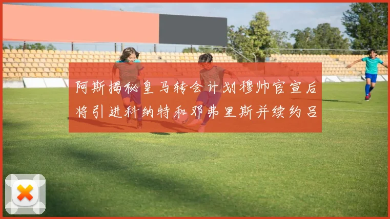 阿斯揭秘皇马转会计划穆帅官宣后将引进科纳特和邓弗里斯并续约吕迪格