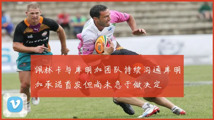佩林卡与库明加团队持续沟通库明加承诺首发但尚未急于做决定