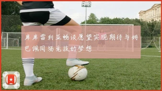 库库雷利亚畅谈愿望实现期待与姆巴佩同场竞技的梦想