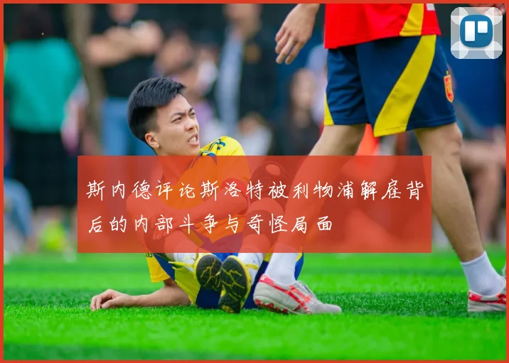 斯内德评论斯洛特被利物浦解雇背后的内部斗争与奇怪局面