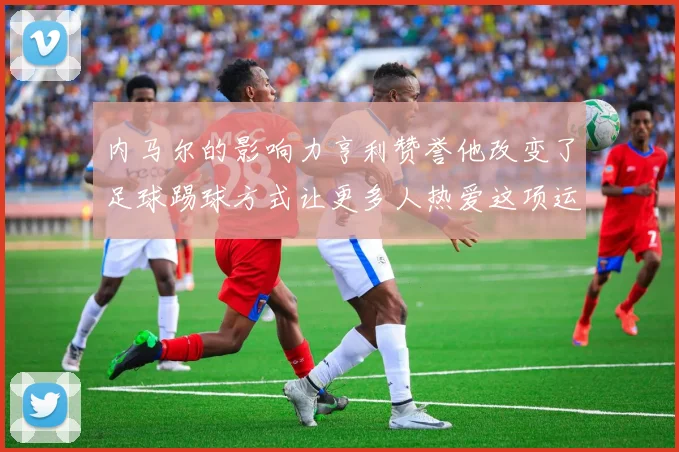 内马尔的影响力亨利赞誉他改变了足球踢球方式让更多人热爱这项运动